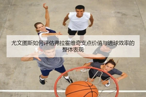 尤文图斯如何评估弗拉霍维奇支点价值与进球效率的整体表现 | kaiyun