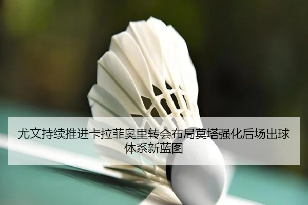 尤文持续推进卡拉菲奥里转会布局莫塔强化后场出球体系新蓝图 - kaiyun